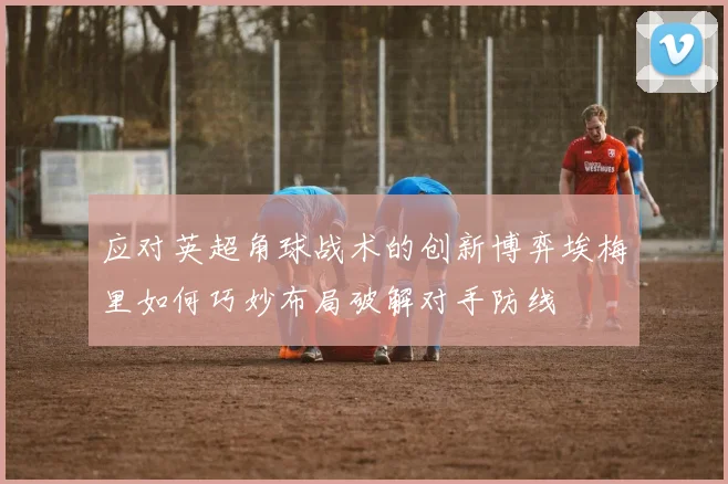 应对英超角球战术的创新博弈埃梅里如何巧妙布局破解对手防线