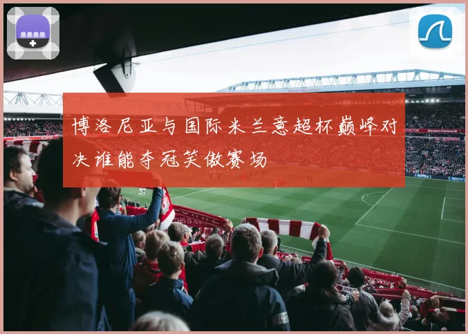 博洛尼亚与国际米兰意超杯巅峰对决谁能夺冠笑傲赛场