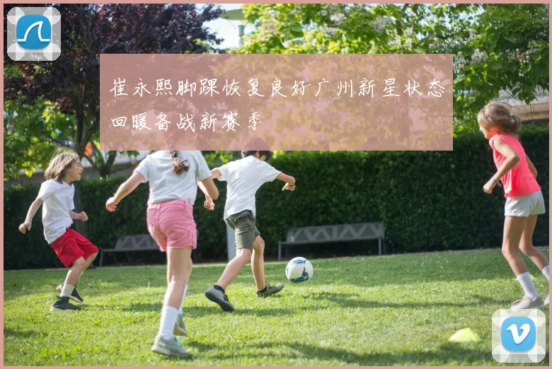 崔永熙脚踝恢复良好广州新星状态回暖备战新赛季