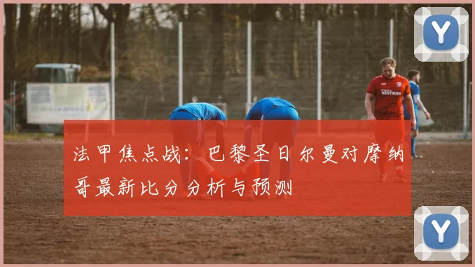 法甲焦点战：巴黎圣日尔曼对摩纳哥最新比分分析与预测