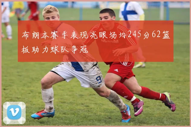 布朗本赛季表现亮眼场均245分62篮板助力球队争冠