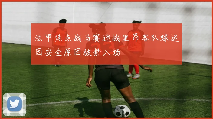 法甲焦点战马赛迎战里昂客队球迷因安全原因被禁入场