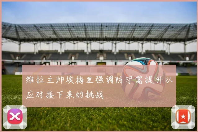 维拉主帅埃梅里强调防守需提升以应对接下来的挑战