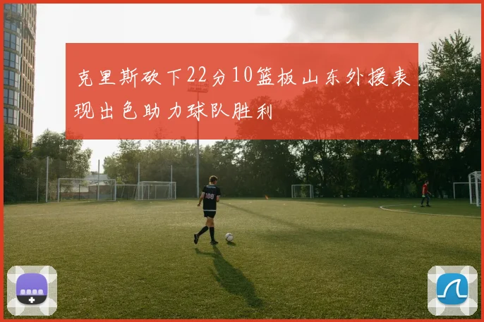 克里斯砍下22分10篮板山东外援表现出色助力球队胜利